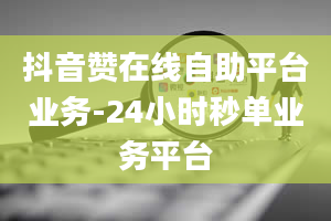 抖音赞在线自助平台业务-24小时秒单业务平台