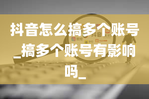 抖音怎么搞多个账号_搞多个账号有影响吗_