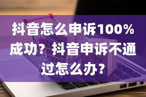 抖音怎么申诉100%成功？抖音申诉不通过怎么办？