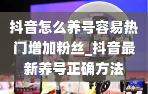 抖音怎么养号容易热门增加粉丝_抖音最新养号正确方法