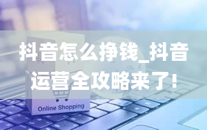 抖音怎么挣钱_抖音运营全攻略来了!