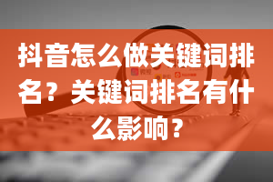 抖音怎么做关键词排名？关键词排名有什么影响？