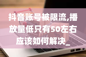 抖音账号被限流,播放量低只有50左右应该如何解决_