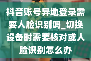 抖音账号异地登录需要人脸识别吗_切换设备时需要核对或人脸识别怎么办