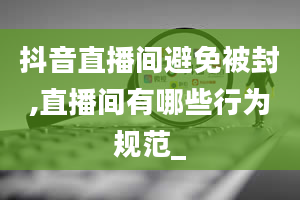 抖音直播间避免被封,直播间有哪些行为规范_