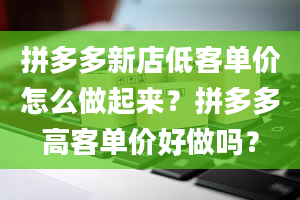 拼多多新店低客单价怎么做起来？拼多多高客单价好做吗？