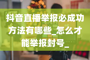 抖音直播举报必成功方法有哪些_怎么才能举报封号_