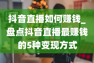 抖音直播如何赚钱_盘点抖音直播最赚钱的5种变现方式