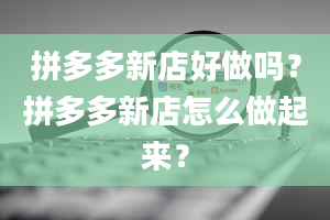 拼多多新店好做吗？拼多多新店怎么做起来？