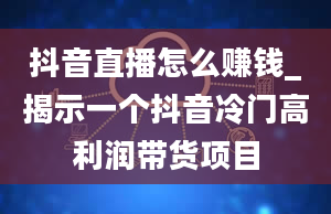 抖音直播怎么赚钱_揭示一个抖音冷门高利润带货项目