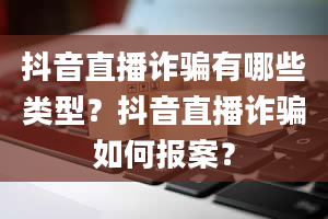 抖音直播诈骗有哪些类型？抖音直播诈骗如何报案？