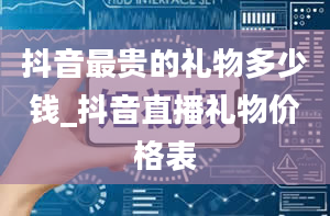 抖音最贵的礼物多少钱_抖音直播礼物价格表