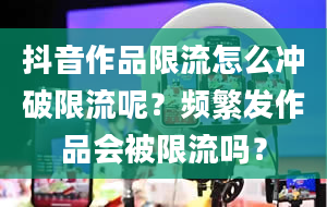 抖音作品限流怎么冲破限流呢？频繁发作品会被限流吗？