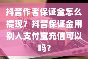 抖音作者保证金怎么提现？抖音保证金用别人支付宝充值可以吗？