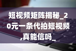 短视频矩阵揭秘_20元一条代拍短视频,真能信吗_