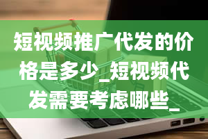 短视频推广代发的价格是多少_短视频代发需要考虑哪些_