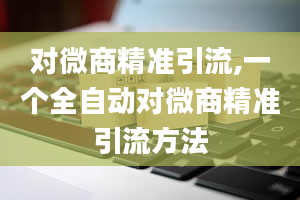 对微商精准引流,一个全自动对微商精准引流方法