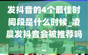 发抖音的4个最佳时间段是什么时候_凌晨发抖音会被推荐吗_