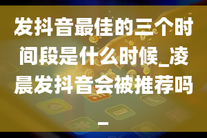 发抖音最佳的三个时间段是什么时候_凌晨发抖音会被推荐吗_