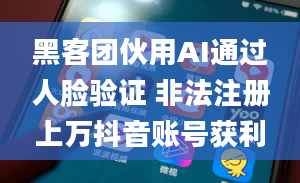 黑客团伙用AI通过人脸验证 非法注册上万抖音账号获利