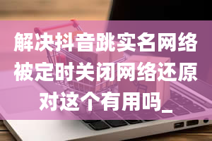 解决抖音跳实名网络被定时关闭网络还原对这个有用吗_