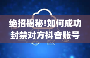 绝招揭秘!如何成功封禁对方抖音账号