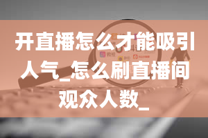 开直播怎么才能吸引人气_怎么刷直播间观众人数_