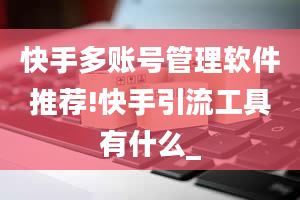 快手多账号管理软件推荐!快手引流工具有什么_