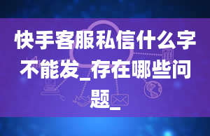 快手客服私信什么字不能发_存在哪些问题_