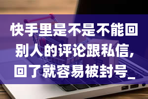 快手里是不是不能回别人的评论跟私信,回了就容易被封号_