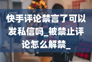 快手评论禁言了可以发私信吗_被禁止评论怎么解禁_