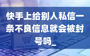 快手上给别人私信一条不良信息就会被封号吗_