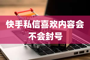 快手私信喜欢内容会不会封号