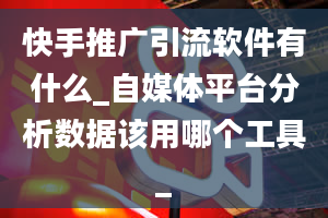 快手推广引流软件有什么_自媒体平台分析数据该用哪个工具_