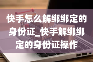 快手怎么解绑绑定的身份证_快手解绑绑定的身份证操作