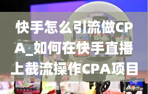 快手怎么引流做CPA_如何在快手直播上截流操作CPA项目