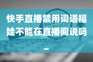 快手直播禁用词语福娃不能在直播间说吗_