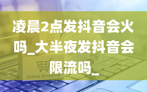 凌晨2点发抖音会火吗_大半夜发抖音会限流吗_