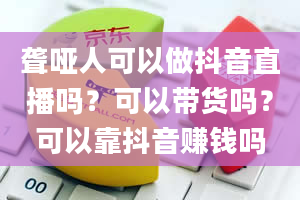 聋哑人可以做抖音直播吗？可以带货吗？可以靠抖音赚钱吗