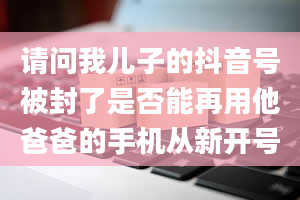 请问我儿子的抖音号被封了是否能再用他爸爸的手机从新开号