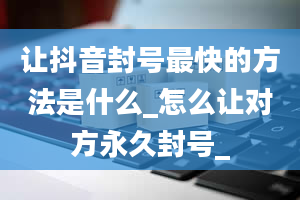 让抖音封号最快的方法是什么_怎么让对方永久封号_