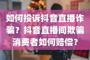 如何投诉抖音直播诈骗？抖音直播间欺骗消费者如何赔偿？