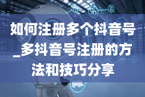 如何注册多个抖音号_多抖音号注册的方法和技巧分享