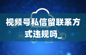 视频号私信留联系方式违规吗_