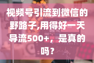 视频号引流到微信的野路子,用得好一天导流500+，是真的吗？