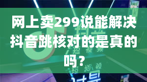 网上卖299说能解决抖音跳核对的是真的吗？