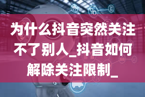 为什么抖音突然关注不了别人_抖音如何解除关注限制_