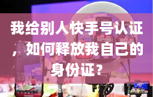 我给别人快手号认证，如何释放我自己的身份证？