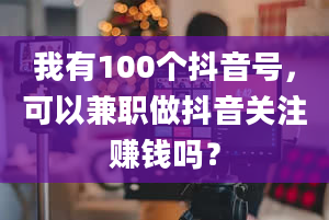 我有100个抖音号，可以兼职做抖音关注赚钱吗？