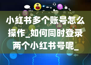 小红书多个账号怎么操作_如何同时登录两个小红书号呢_